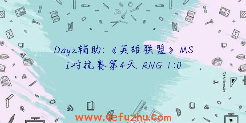 Dayz辅助:《英雄联盟》MSI对抗赛第4天